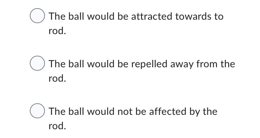 The ball would be attracted towards to
rod.
The ball would be repelled away from the
rod.
The ball would not be affected by the
rod.