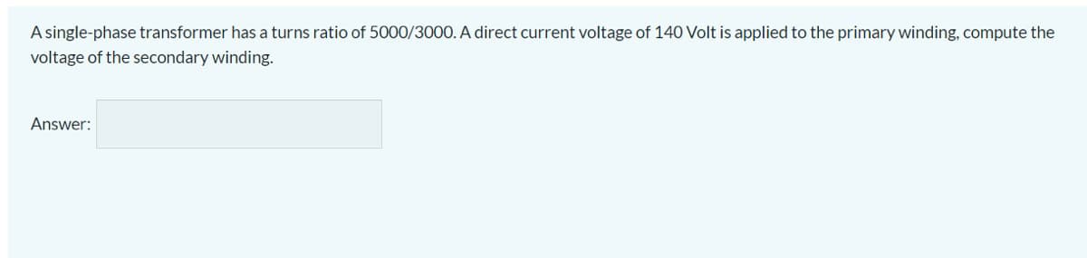A single-phase transformer has a turns ratio of 5000/3000. A direct current voltage of 140 Volt is applied to the primary winding, compute the
voltage of the secondary winding.
Answer:
