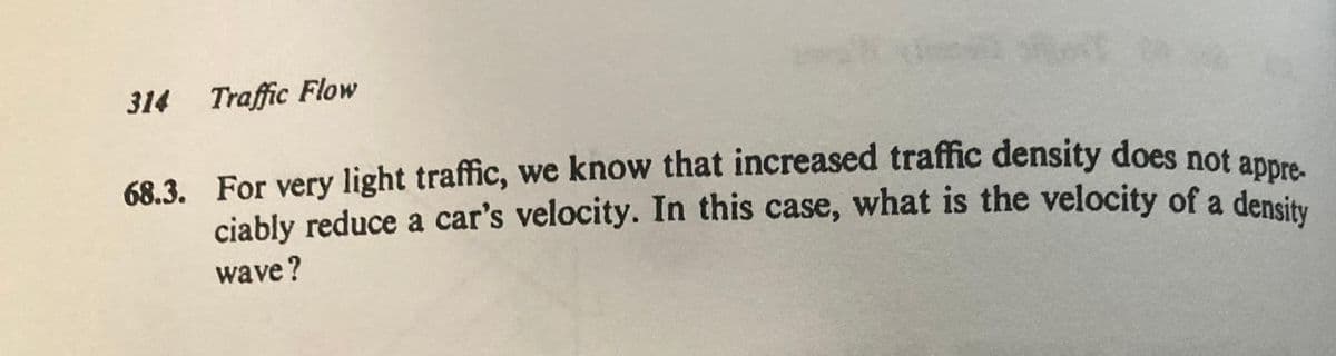 314 Traffic Flow
68.3. For very light traffic, we know that increased traffic density does not appre-
ciably reduce a car's velocity. In this case, what is the velocity of a density
wave?