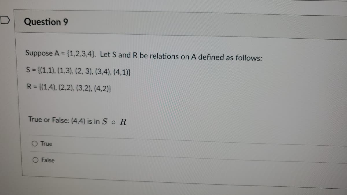 Question 9
Suppose A = = {1,2,3,4}. Let S and R be relations on A defined as follows:
S = {(1,1), (1,3), (2, 3), (3,4), (4,1)}
R = {(1,4), (2,2), (3,2), (4,2)}
True or False: (4,4) is in SoR
O True
False