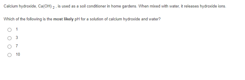 Calcium hydroxide, Ca(OH) 2, is used as a soil conditioner in home gardens. When mixed with water, it releases hydroxide ions.
Which of the following is the most likely pH for a solution of calcium hydroxide and water?
O 1
O 3
O 7
O 10
