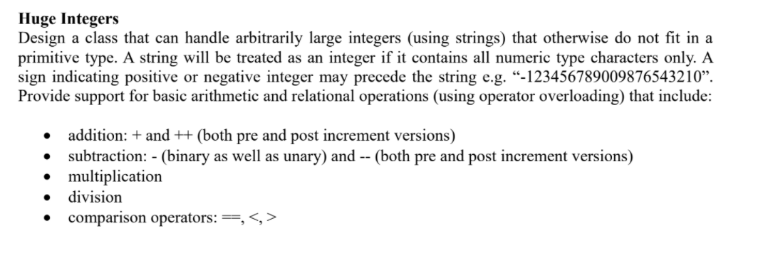 Huge Integers
Design a class that can handle arbitrarily large integers (using strings) that otherwise do not fit in a
primitive type. A string will be treated as an integer if it contains all numeric type characters only. A
sign indicating positive or negative integer may precede the string e.g. “-123456789009876543210".
Provide support for basic arithmetic and relational operations (using operator overloading) that include:
addition: + and + (both pre and post increment versions)
subtraction: - (binary as well as unary) and -- (both pre and post increment versions)
multiplication
division
comparison operators: ==, <, >
