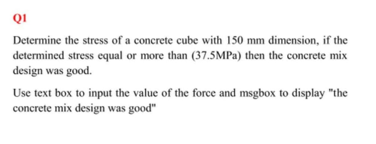 Q1
Determine the stress of a concrete cube with 150 mm dimension, if the
determined stress equal or more than (37.5MPa) then the concrete mix
design was good.
Use text box to input the value of the force and msgbox to display "the
concrete mix design was good"