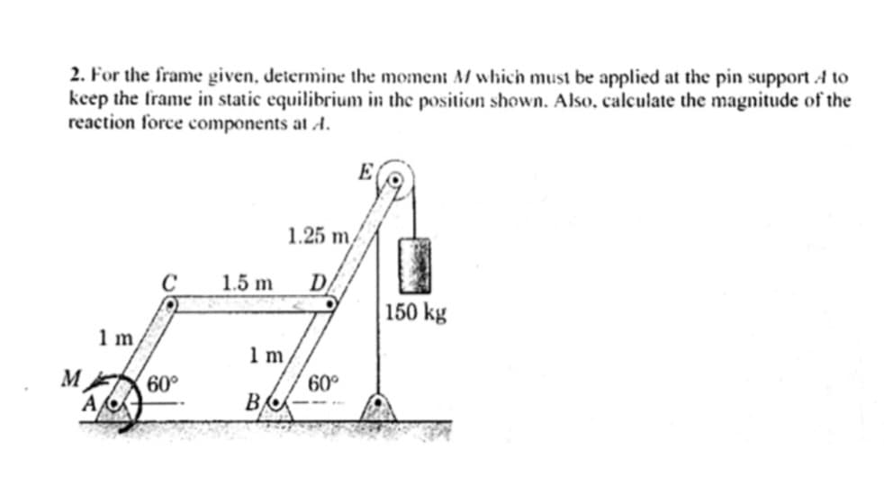 2. For the frame given, determine the moment M/ which must be applied at the pin support A to
keep the frame in static equilibrium in the position shown. Also, calculate the magnitude of the
reaction force components at A.
M
1 m
A
C
60°
1.25 m/
1.5 m D
1 m.
ВА
E
60°
150 kg