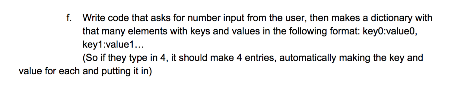 f. Write code that asks for number input from the user, then makes a dictionary with
that many elements with keys and values in the following format: key0:value0,
key1:value1...
(So if they type in 4, it should make 4 entries, automatically making the key and
value for each and putting it in)
