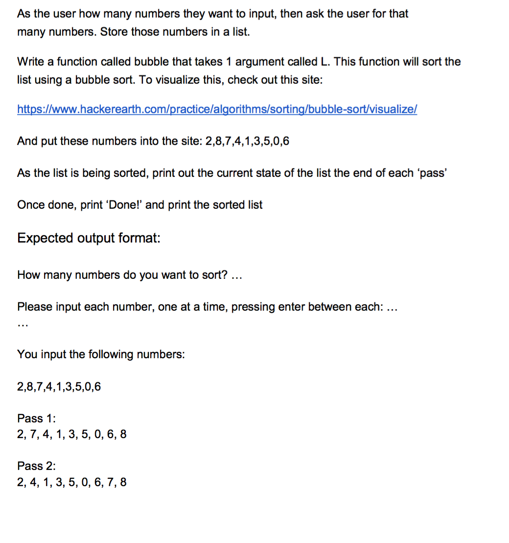 As the user how many numbers they want to input, then ask the user for that
many numbers. Store those numbers in a list.
Write a function called bubble that takes 1 argument called L. This function will sort the
list using a bubble sort. To visualize this, check out this site:
https://www.hackerearth.com/practice/algorithms/sorting/bubble-sort/visualize/
And put these numbers into the site: 2,8,7,4,1,3,5,0,6
As the list is being sorted, print out the current state of the list the end of each 'pass'
Once done, print 'Done! and print the sorted list
Expected output format:
How many numbers do you want to sort? ...
Please input each number, one at a time, pressing enter between each: ...
...
You input the following numbers:
2,8,7,4,1,3,5,0,6
Pass 1:
2, 7, 4, 1, 3, 5, 0, 6, 8
Pass 2:
2, 4, 1, 3, 5, 0, 6, 7, 8
