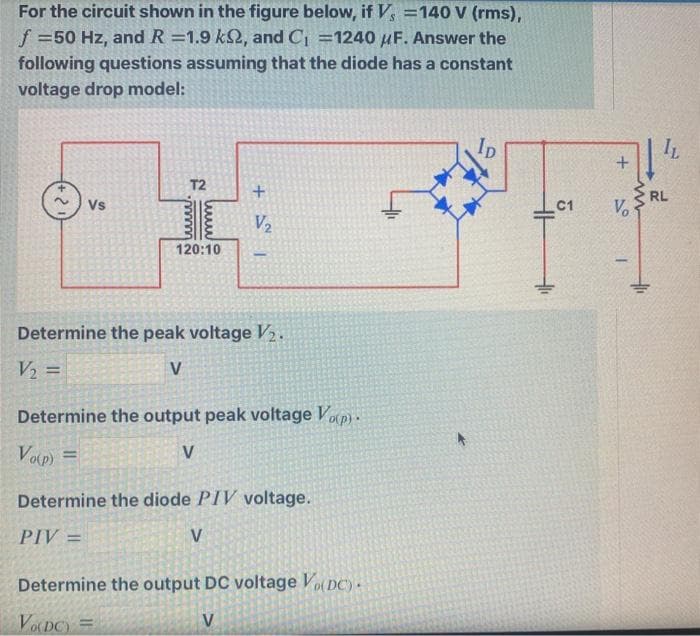 For the circuit shown in the figure below, if V, =140 V (rms),
f =50 Hz, and R =1.9 k2, and C =1240 µF. Answer the
following questions assuming that the diode has a constant
voltage drop model:
IL
T2
RL
Vo
Vs
C1
V2
120:10
Determine the peak voltage V2.
V2 =
%3D
Determine the output peak voltage Vop).
Volp) =
V
%3D
Determine the diode PIV voltage.
PIV =
V
Determine the output DC voltage Vo DC)-
VODC) =
V
+

