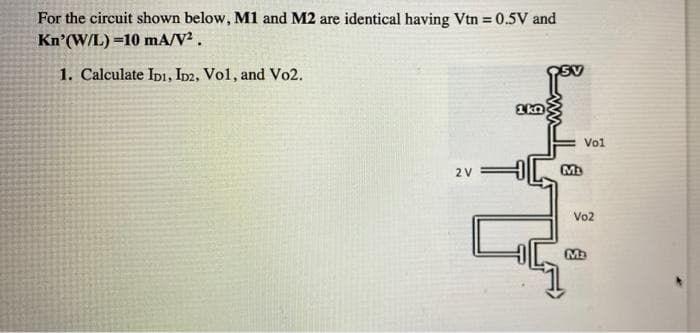 For the circuit shown below, M1 and M2 are identical having Vtn = 0.5V and
Kn'(W/L) =10 mA/V².
1. Calculate Ipi, ID2, Vol, and Vo2.
Vol
2 V
Vo2
Ma
