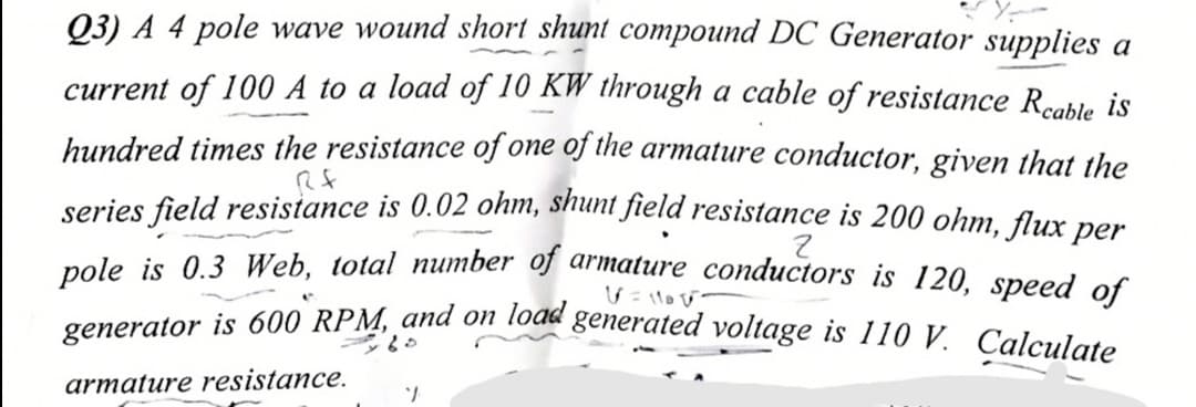 generator is 600 RPM, and on load generated voltage is 110 V. Calculate
03) A 4 pole wave wound short shunt compound DC Generator supplies a
current of 100 A to a load of 10 KW through a cable of resistance Rcable is
hundred times the resistance of one of the armature conductor, given that the
series field resistance is 0.02 ohm, shunt field resistance is 200 ohm, flux per
nole is 0.3 Web, total number of armature conductors is 120, speed of
armature resistance.
1.
