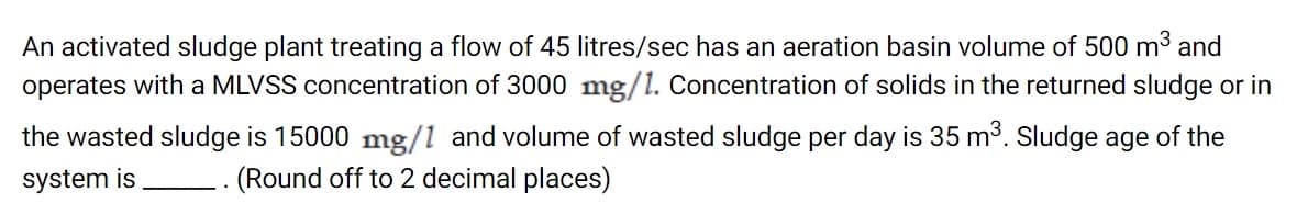 An activated sludge plant treating a flow of 45 litres/sec has an aeration basin volume of 500 m3 and
operates with a MLVSS concentration of 3000 mg/1. Concentration of solids in the returned sludge or in
the wasted sludge is 15000 mg/1 and volume of wasted sludge per day is 35 m³. Sludge age of the
system is
-- (Round off to 2 decimal places)

