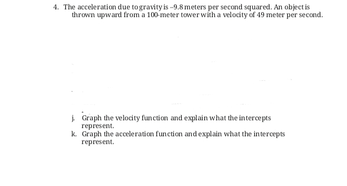 4. The acceleration due to gravity is –9.8 meters per second squared. An object is
thrown upward from a 100-meter tower with a velocity of 49 meter per second.
j. Graph the velocity function and explain what the intercepts
represent.
k. Graph the acceleration function and explain what the intercepts
represent.
