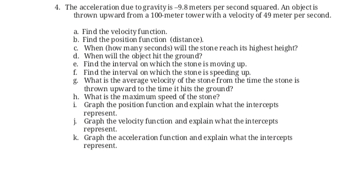4. The acceleration due to gravity is -9.8 meters per second squared. An object is
thrown upward from a 100-meter tower with a velocity of 49 meter per second.
a. Find the velocity function.
b. Find the position function (distan ce).
c. When (how many seconds) will the stone reach its highest height?
d. When will the object hit the ground?
e. Find the interval on which the stone is moving up.
f. Find the interval on which the stone is speeding up.
g. What is the average velocity of the stone from the time the stone is
thrown upward to the time it hits the ground?
h. What is the maximum speed of the stone?
i. Graph the position funcion and explain what the in tercepts
represent.
j. Graph the velocity function and explain what the intercepts
represent.
k. Graph the acceleration function and explain what the intercepts
represent.
