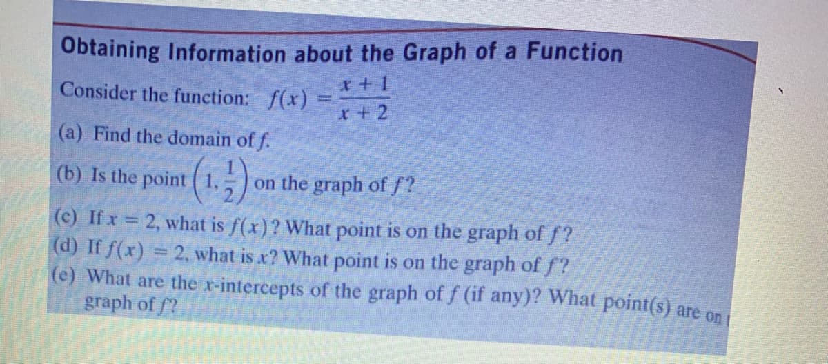 Obtaining Information about the Graph of a Function
x+ 1
Consider the function: f(x) =
x+2
(a) Find the domain of f.
(b) Is the point ( 1,,)
on the graph of f?
(c) If x = 2, what is f(x)? What point is on the graph of f?
(d) If f(x) = 2, what is x? What point is on the graph of f?
(e) What are the x-intercepts of the graph of f (if any)? What point(s) are on
graph of f?
%3D
