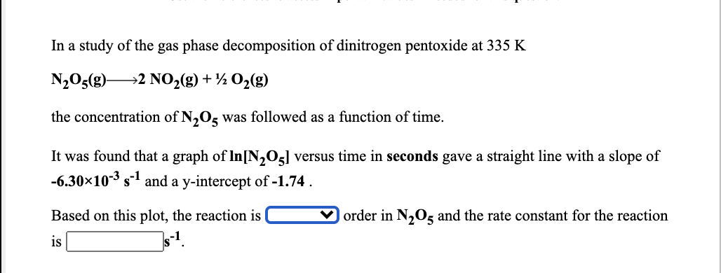 In a study of the gas phase decomposition of dinitrogen pentoxide at 335 K
N2O5(g)2 NO2(g) + ½ O2(g)
the concentration of N,O, was followed as a function of time.
It was found that a graph of In[N,O5] versus time in seconds gave a straight line with a slope of
-6.30×10-3
s-1
and a y-intercept of -1.74 .
Based on this plot, the reaction is |
order in N,0s and the rate constant for the reaction
is
