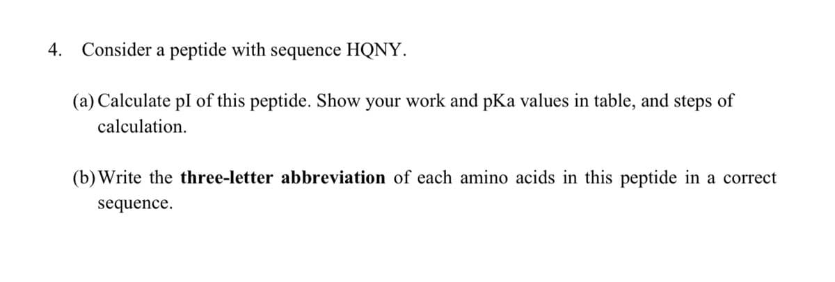4. Consider a peptide with sequence HQNY.
(a) Calculate pI of this peptide. Show your work and pKa values in table, and steps of
calculation.
(b) Write the three-letter abbreviation of each amino acids in this peptide in a correct
sequence.
