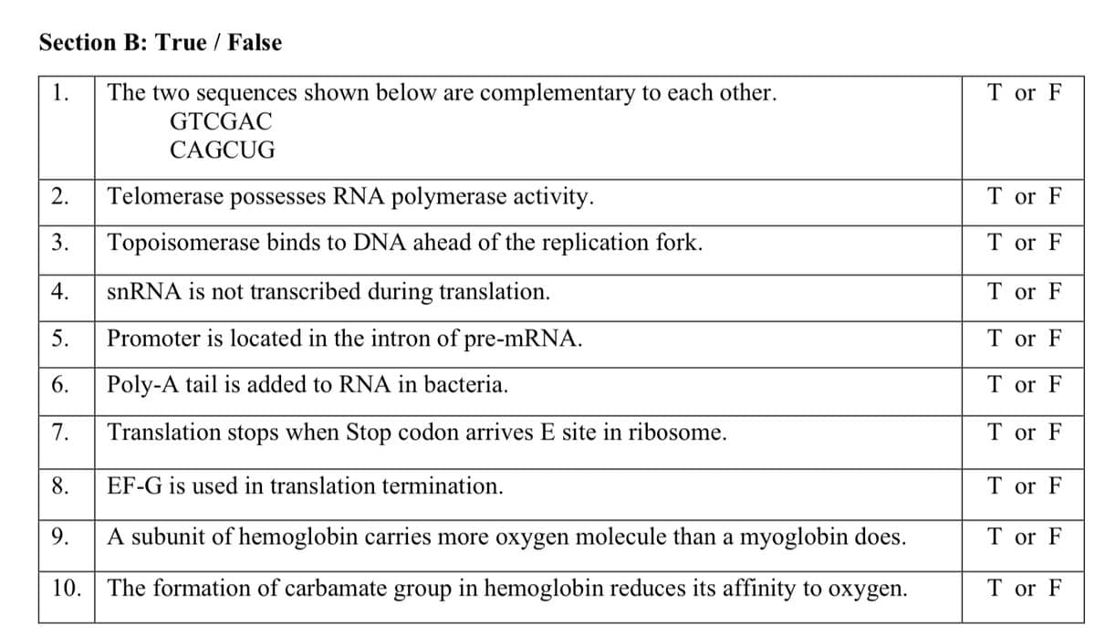 Section B: True / False
1.
The two sequences shown below are complementary to each other.
T or F
GTCGAC
CAGCUG
2.
Telomerase possesses RNA polymerase activity.
T or F
3.
Topoisomerase binds to DNA ahead of the replication fork.
T or F
snRNA is not transcribed during translation.
T or F
5.
Promoter is located in the intron of pre-mRNA.
T or F
Poly-A tail is added to RNA in bacteria.
T or F
Translation stops when Stop codon arrives E site in ribosome.
T or F
EF-G is used in translation termination.
T or F
9.
A subunit of hemoglobin carries more oxygen molecule than a myoglobin does.
T or F
10. The formation of carbamate group in hemoglobin reduces its affinity to oxygen.
T or F
4.
6.
7.
8.
