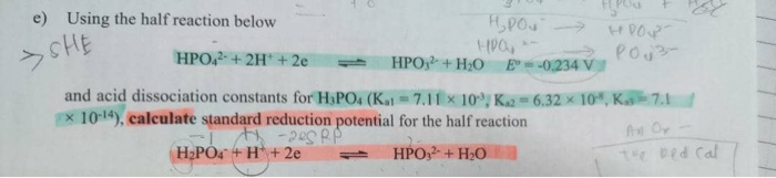 e) Using the half reaction below
sHE
Pou3-
HPO,2 + 2H* + 2e
HPO+H;O E--0,234 V
and acid dissociation constants for H3PO4 (K=7.11 × 10°; K2 = 6.32 × 10*, K7.1
x 1014), calculate standard reduction potential for the half reaction
he Oy
H2POª + H* + 2e
HPO + H;O
