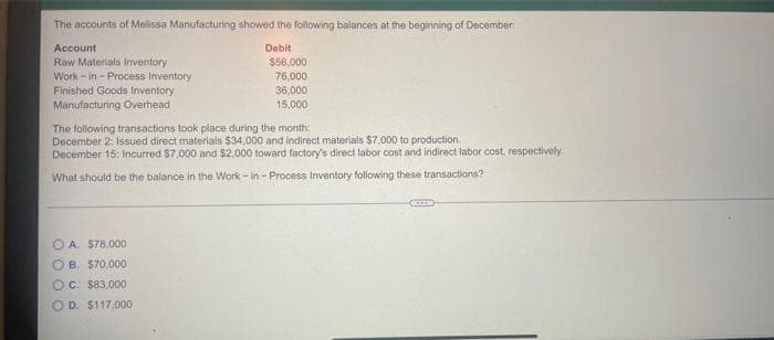The accounts of Melissa Manufacturing showed the following balances at the beginning of December:
Debit
Account
Raw Materials Inventory
Work-in - Process Inventory
Finished Goods Inventory
Manufacturing Overhead
$56,000
76,000
OA. $78,000
OB. $70,000
OC. $83.000
OD. $117,000
36,000
15,000
The following transactions took place during the month:
December 2: Issued direct materials $34.000 and indirect materials $7,000 to production.
December 15: Incurred $7,000 and $2,000 toward factory's direct labor cost and indirect labor cost, respectively.
What should be the balance in the Work-in-Process Inventory following these transactions?
GEILS