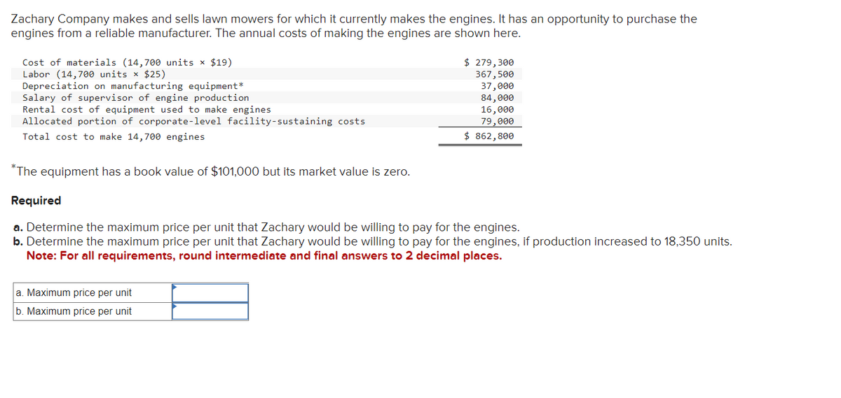 Zachary Company makes and sells lawn mowers for which it currently makes the engines. It has an opportunity to purchase the
engines from a reliable manufacturer. The annual costs of making the engines are shown here.
Cost of materials (14,700 units x $19)
Labor (14,700 units × $25)
Depreciation on manufacturing equipment*
Salary of supervisor of engine production
Rental cost of equipment used to make engines
Allocated portion of corporate-level facility-sustaining costs
Total cost to make 14,700 engines
*The equipment has a book value of $101,000 but its market value is zero.
Required
$ 279,300
367,500
37,000
84,000
16,000
79,000
$ 862,800
a. Determine the maximum price per unit that Zachary would be willing to pay for the engines.
b. Determine the maximum price per unit that Zachary would be willing to pay for the engines, if production increased to 18,350 units.
Note: For all requirements, round intermediate and final answers to 2 decimal places.
a. Maximum price per unit
b. Maximum price per unit
