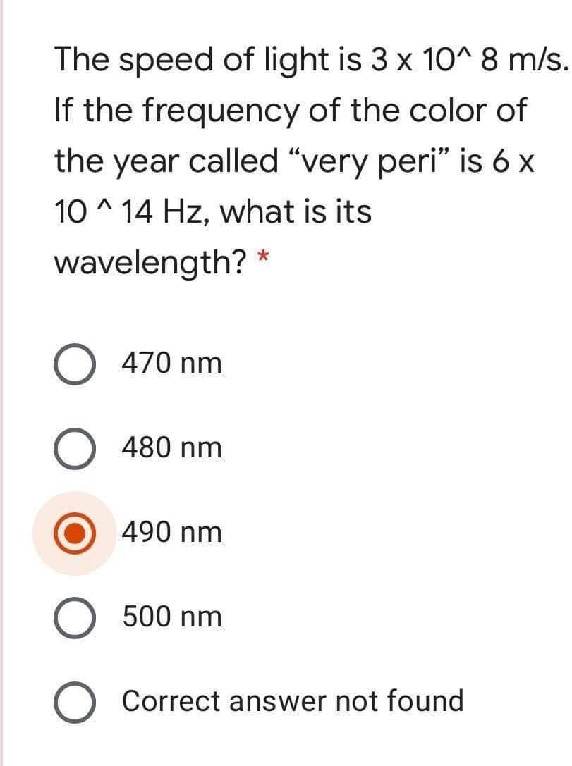 The speed of light is 3 x 10^ 8 m/s.
If the frequency of the color of
the year called “very peri" is 6 x
10 ^ 14 Hz, what is its
wavelength? *
O 470 nm
480 nm
490 nm
500 nm
O Correct answer not found
