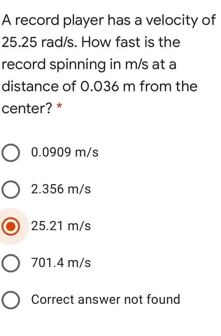 A record player has a velocity of
25.25 rad/s. How fast is the
record spinning in m/s at a
distance of 0.036 m from the
center? *
O 0.0909 m/s
O 2.356 m/s
25.21 m/s
O 701.4 m/s
O Correct answer not found
