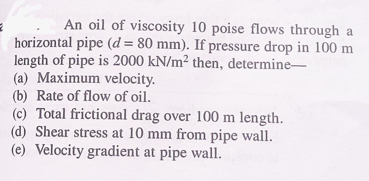 2
An oil of viscosity 10 poise flows through a
horizontal pipe (d = 80 mm). If pressure drop in 100 m
length of pipe is 2000 kN/m² then, determine-
(a) Maximum velocity.
(b) Rate of flow of oil.
(c) Total frictional drag over 100 m length.
(d) Shear stress at 10 mm from pipe wall.
(e) Velocity gradient at pipe wall.