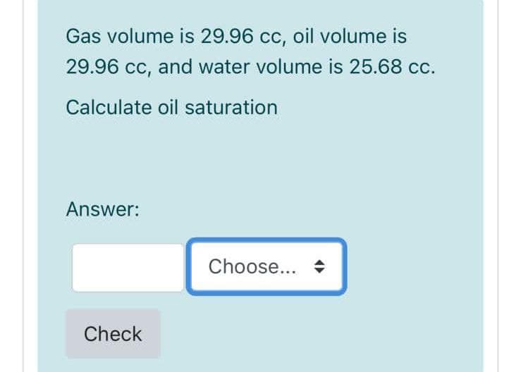 Gas volume is 29.96 cc, oil volume is
29.96 cc, and water volume is 25.68 cc.
Calculate oil saturation
Answer:
Choose... +
Check
