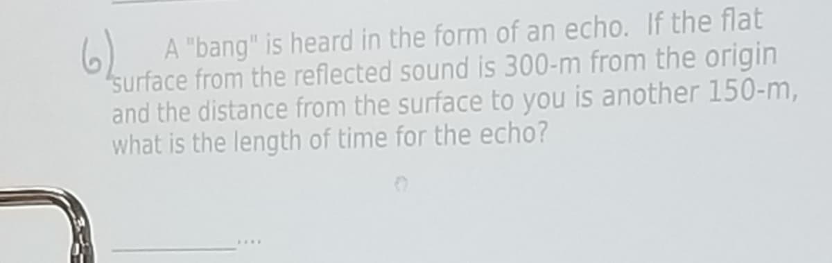 62
A "bang" is heard in the form of an echo. If the flat
surface from the reflected sound is 300-m from the origin
and the distance from the surface to you is another 150-m,
what is the length of time for the echo?
