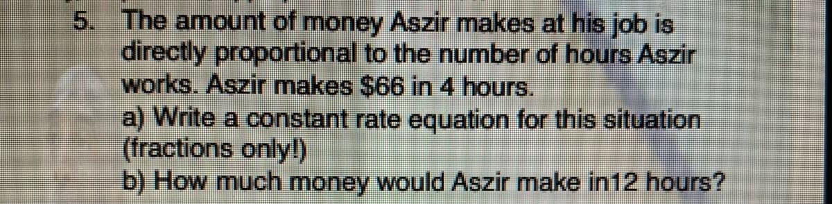 5. The amount of money Aszir makes at his job is
directly proportional to the number of hours Aszir
works. Aszir makes $66 in 4 hours.
a) Write a constant rate equation for this situation
(fractions only!)
b) How much money would Aszir make in12 hours?
