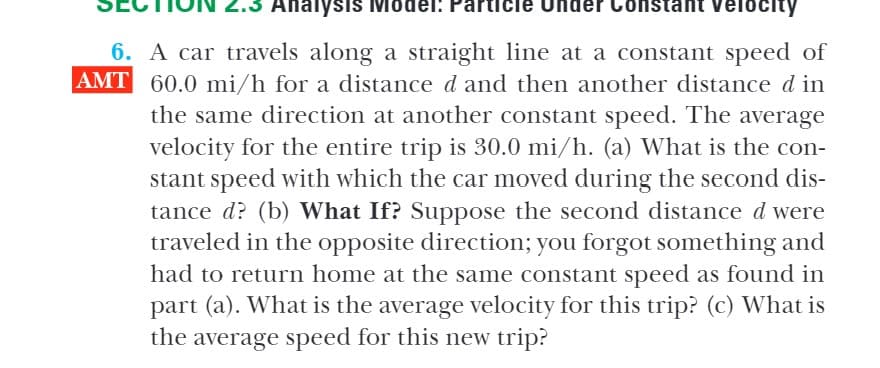 Analysis Mo
Constant Velocity
6. A car travels along a straight line at a constant speed of
AMT 60.0 mi/h for a distance d and then another distance d in
the same direction at another constant speed. The average
velocity for the entire trip is 30.0 mi/h. (a) What is the con-
stant speed with which the car moved during the second dis-
tance d? (b) What If? Suppose the second distance d were
traveled in the opposite direction; you forgot something and
had to return home at the same constant speed as found in
part (a). What is the average velocity for this trip? (c) What is
the average speed for this new trip?
