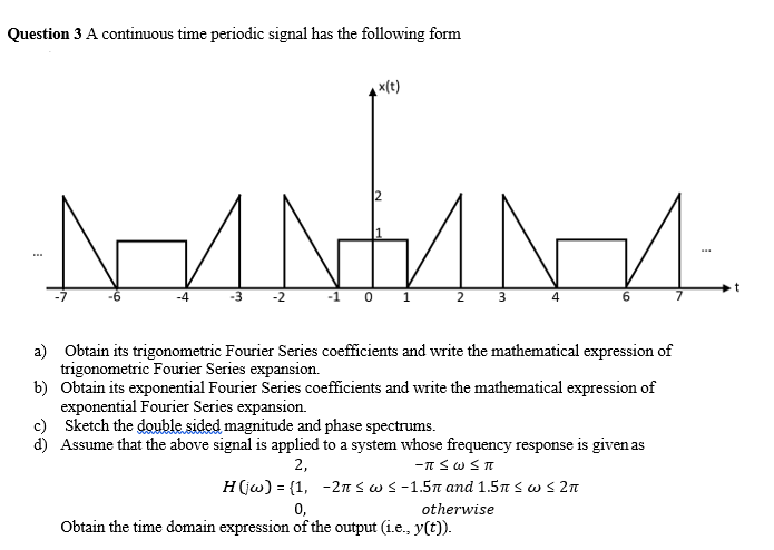 Question 3 A continuous time periodic signal has the following form
x(t)
2
a) Obtain its trigonometric Fourier Series coefficients and write the mathematical expression of
trigonometric Fourier Series expansion.
b) Obtain its exponential Fourier Series coefficients and write the mathematical expression of
exponential Fourier Series expansion.
c) Sketch the double sided magnitude and phase spectrums.
d) Assume that the above signal is applied to a system whose frequency response is given as
2,
-n sw ST
Η (ω) - (1, -2π< ω < -1.5π and 1.5π < ω < 2π
0,
Obtain the time domain expression of the output (i.e., y(t)).
otherwise
