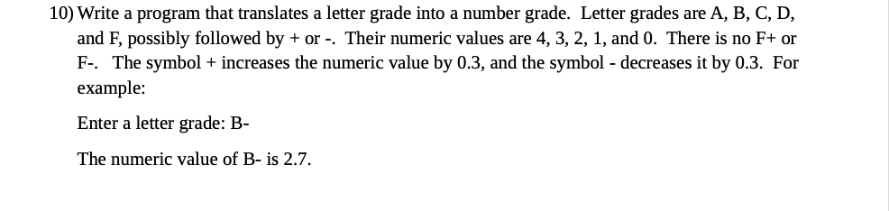 10) Write a program that translates a letter grade into a number grade. Letter grades are A, B, C, D,
and F, possibly followed by + or -. Their numeric values are 4, 3, 2, 1, and 0. There is no F+ or
F-. The symbol + increases the numeric value by 0.3, and the symbol - decreases it by 0.3. For
example:
Enter a letter grade: B-
The numeric value of B- is 2.7.
