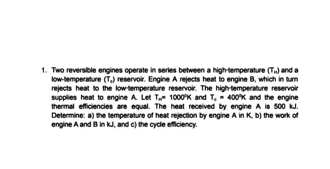 1. Two reversible engines operate in series between a high-temperature (TH) and a
low-temperature (T.) reservoir. Engine A rejects heat to engine B, which in turn
rejects heat to the low-temperature reservoir. The high-temperature reservoir
supplies heat to engine A. Let TH= 1000°K and T = 400°K and the engine
thermal efficiencies are equal. The heat received by engine A $ 500 kJ.
Determine: a) the temperature of heat rejection by engine A in K, b) the work of
engine A and B in kJ, and c) the cycle efficiency.