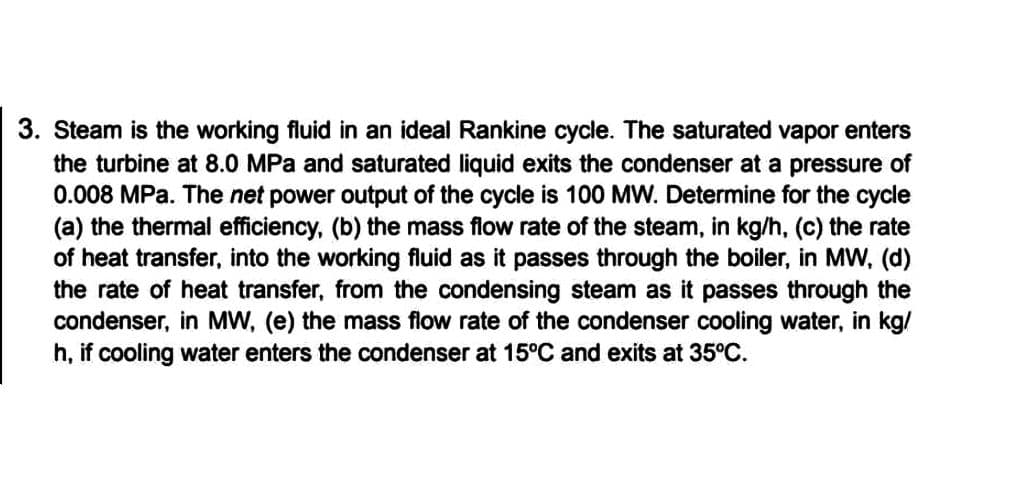 3. Steam is the working fluid in an ideal Rankine cycle. The saturated vapor enters
the turbine at 8.0 MPa and saturated liquid exits the condenser at a pressure of
0.008 MPa. The net power output of the cycle is 100 MW. Determine for the cycle
(a) the thermal efficiency, (b) the mass flow rate of the steam, in kg/h, (c) the rate
of heat transfer, into the working fluid as it passes through the boiler, in MW, (d)
the rate of heat transfer, from the condensing steam as it passes through the
condenser, in MW, (e) the mass flow rate of the condenser cooling water, in kg/
h, if cooling water enters the condenser at 15°C and exits at 35°C.
