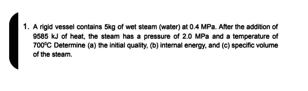 1. A rigid vessel contains 5kg of wet steam (water) at 0.4 MPa. After the addition of
9585 kJ of heat, the steam has a pressure of 2.0 MPa and a temperature of
700°C Determine (a) the initial quality, (b) internal energy, and (c) specific volume
of the steam.