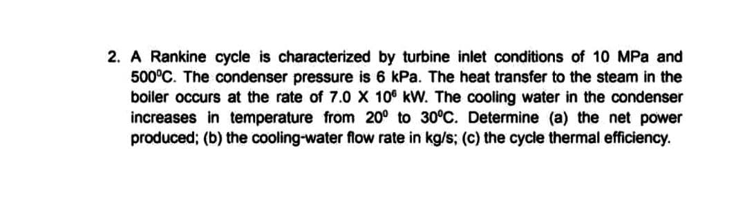2. A Rankine cycle is characterized by turbine inlet conditions of 10 MPa and
500°C. The condenser pressure is 6 kPa. The heat transfer to the steam in the
boiler occurs at the rate of 7.0 X 100 kW. The cooling water in the condenser
increases in temperature from 20⁰ to 30°C. Determine (a) the net power
produced; (b) the cooling-water flow rate in kg/s; (c) the cycle thermal efficiency.