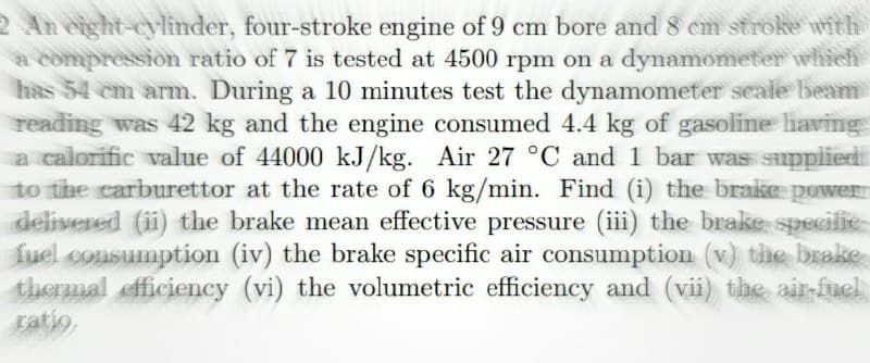 2 An eight-cylinder, four-stroke engine of 9 cm bore and 8 em stroke with
a compression ratio of 7 is tested at 4500 rpm on a dynamonmeter which
has 54 cm arnm. During a 10 minutes test the dynamometer seale beam
reading was 42 kg and the engine consumed 4.4 kg of gasoline having
a calorific value of 44000 kJ/kg. Air 27 °C and 1 bar was supplied
to the carburettor at the rate of 6 kg/min. Find (i) the brake power
delivered (ii) the brake mean effective pressure (iii) the brake specifie
fuel consumption (iv) the brake specific air consumption (v) the brake
thermal fficiency (vi) the volumetric efficiency and (vii) the air-fuel
ratio,
