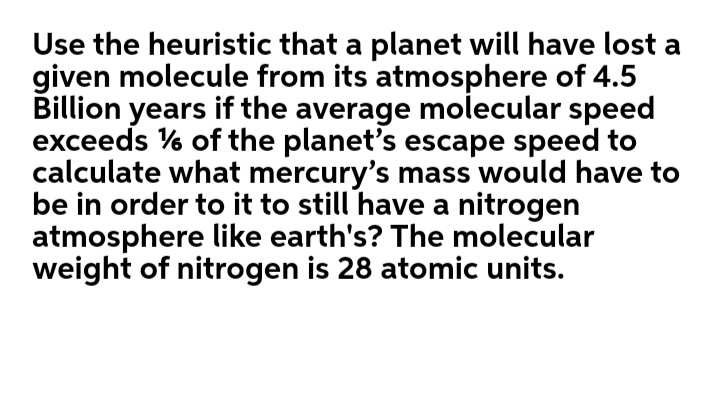 Use the heuristic that a planet will have lost a
given molecule from its atmosphere of 4.5
Billion years if the average molecular speed
exceeds % of the planet's escape speed to
calculate what mercury's mass would have to
be in order to it to still have a nitrogen
atmosphere like earth's? The molecular
weight of nitrogen is 28 atomic units.
