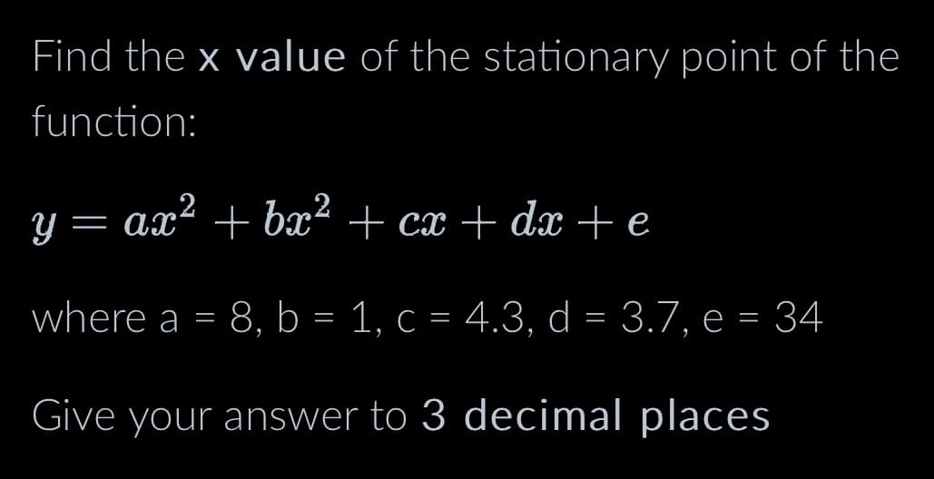 Find the x value of the stationary point of the
function:
Y
= ax² + bx² + cx + dx + e
where a = 8, b = 1, c = 4.3, d = 3.7, e = 34
Give your answer to 3 decimal places