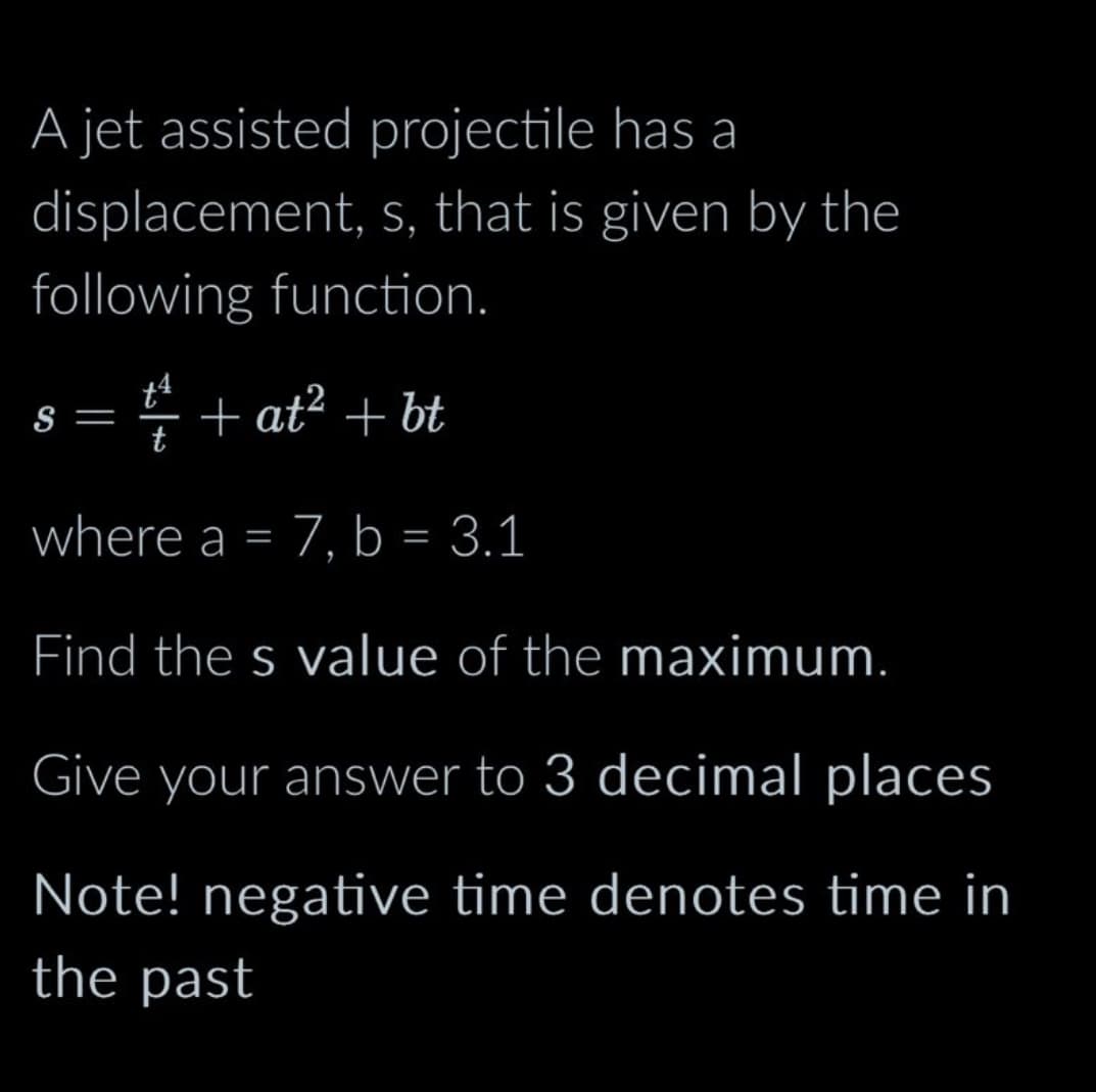 A jet assisted projectile has a
displacement, s, that is given by the
following function.
+at² + bt
where a = 7, b = 3.1
Find the s value of the maximum.
Give your answer to 3 decimal places
Note! negative time denotes time in
the past
S
=