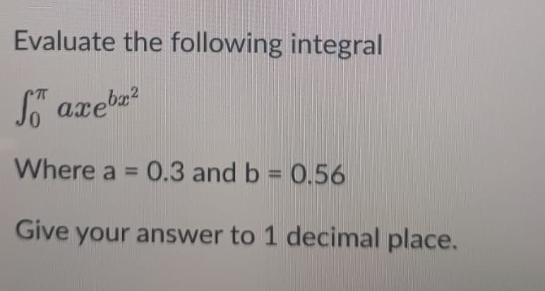Evaluate the following integral
So axebx²
Where a = 0.3 and b = 0.56
Give your answer to 1 decimal place.
