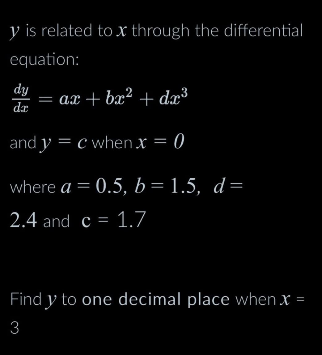 y is related to x through the differential
equation:
dy
d.x
and y = c when x = 0
= ax + bx² + dx³
where a = 0.5, b = 1.5, d =
2.4 and c = 1.7
Find y to one decimal place when x =
3