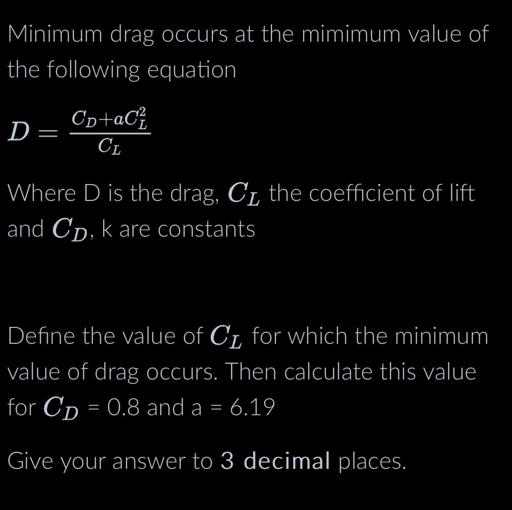 Minimum drag occurs at the mimimum value of
the following equation
D
=
СD+aС²
CL
Where D is the drag, C₁, the coefficient of lift
and CD, k are constants
Define the value of C₁ for which the minimum
value of drag occurs. Then calculate this value
for CD = 0.8 and a = 6.19
Give your answer to 3 decimal places.