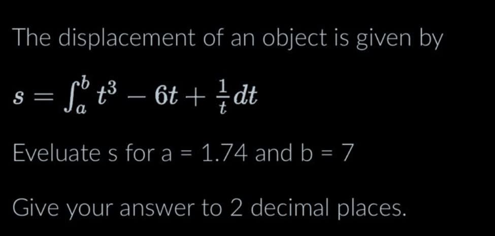 The displacement of an object is given by
Sº t³ − 6t+ / dt
Eveluates for a = 1.74 and b = 7
S =
Give your answer to 2 decimal places.