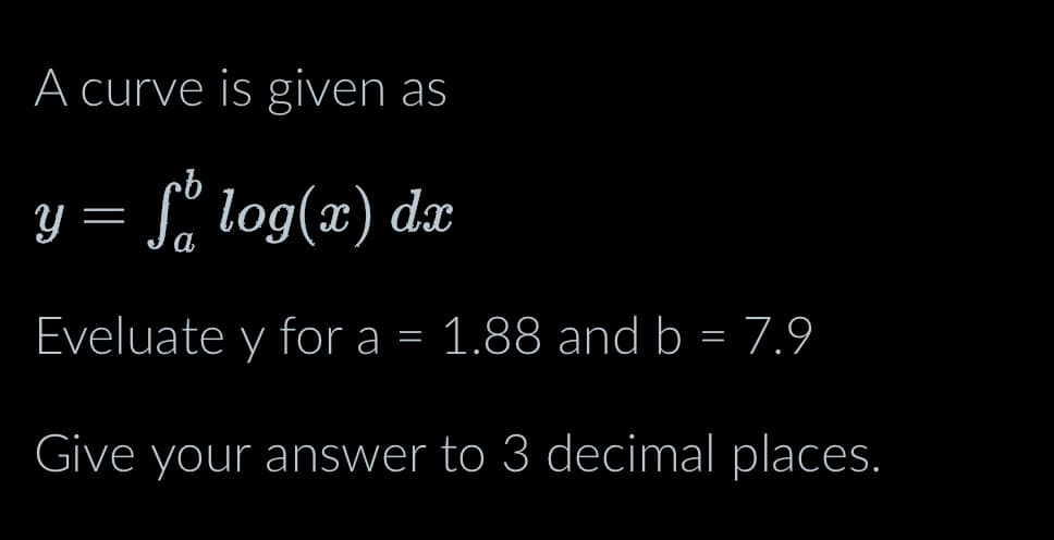 A curve is given as
y = f log(x) dx
Eveluate y for a = 1.88 and b = 7.9
Give your answer to 3 decimal places.