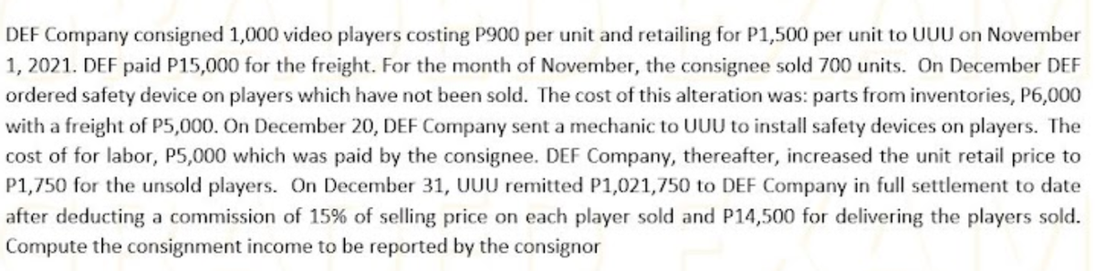 DEF Company consigned 1,000 video players costing P900 per unit and retailing for P1,500 per unit to UUU on November
1, 2021. DEF paid P15,000 for the freight. For the month of November, the consignee sold 700 units. On December DEF
ordered safety device on players which have not been sold. The cost of this alteration was: parts from inventories, P6,000
with a freight of P5,000. On December 20, DEF Company sent a mechanic to UUU to install safety devices on players. The
cost of for labor, P5,000 which was paid by the consignee. DEF Company, thereafter, increased the unit retail price to
P1,750 for the unsold players. On December 31, UUU remitted P1,021,750 to DEF Company in full settlement to date
after deducting a commission of 15% of selling price on each player sold and P14,500 for delivering the players sold.
Compute the consignment income to be reported by the consignor
