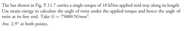 The bar shown in Fig. P.11.7 carries a single torque of 10 kNm applied mid-way along its length.
Use strain energy to calculate the angle of twist under the applied torque and hence the angle of
twist at its free end. Take G=75000 N/mm².
Ans. 2.9° at both points.
