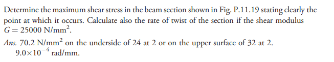 Determine the maximum shear stress in the beam section shown in Fig. P.11.19 stating clearly the
point at which it occurs. Calculate also the rate of twist of the section if the shear modulus
G=25000 N/mm?.
Ans. 70.2 N/mm² on the underside of 24 at 2 or on the upper surface of 32 at 2.
9.0×10¬ rad/mm.
