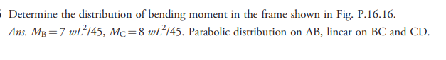 5 Determine the distribution of bending moment in the frame shown in Fig. P.16.16.
Ans. MB =7 wl145, Mc=8 wĽ’145. Parabolic distribution on AB, linear on BC and CD.
