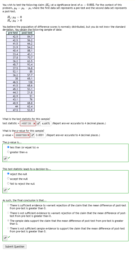 You wish to test the following claim (H) at a significance level of a = 0.002. For the context of this
problem, d = 2-μ₁ where the first data set represents a pre-test and the second data set represents
a post-test.
Ho: Pd=0
Ha: pd>0
You believe the population of difference scores is normally distributed, but you do not know the standard
deviation. You obtain the following sample of data:
post-test
pre-test
42.5
42.5
41.5
31.9
40.4
33.4
37.8
36.2
45.7
37.5
52.1
36.2
38
46.5
41.5
49.3
44.3
42.9
43.1
40.9
44
47.5
84.7
56.2
66.2
54.2
88.1
The p-value is...
43.1
70.7
62.5
93.4
16.8
85
57.7
65.1
138
68.6
53.1
21.8
51
76
What is the test statistic for this sample?
test statistic = -4897.39 X
68.8
62.4
53.9
What is the p-value for this sample?
p-value = .99997899 X 0.0001 (Report answer accurate to 4 decimal places.)
less than (or equal to) a
O greater than a
✓
Submit Question
4.6975 (Report answer accurate to 4 decimal places.)
This test statistic leads to a decision to...
Ⓒreject the null
O accept the null
O fail to reject the null
As such, the final conclusion is that...
There is sufficient evidence to warrant rejection of the claim that the mean difference of post-test
from pre-test is greater than 0.
There is not sufficient evidence to warrant rejection of the claim that the mean difference of post-
test from pre-test is greater than 0.
The sample data support the claim that the mean difference of post-test from pre-test is greater
than 0.
There is not sufficient sample evidence to support the claim that the mean difference of post-test
from pre-test is greater than 0.